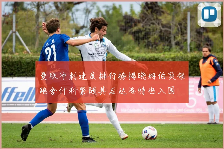 曼联冲刺速度排行榜揭晓姆伯莫领跑舍什科紧随其后达洛特也入围