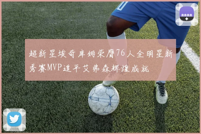 超新星埃奇库姆荣膺76人全明星新秀赛MVP追平艾弗森辉煌成就