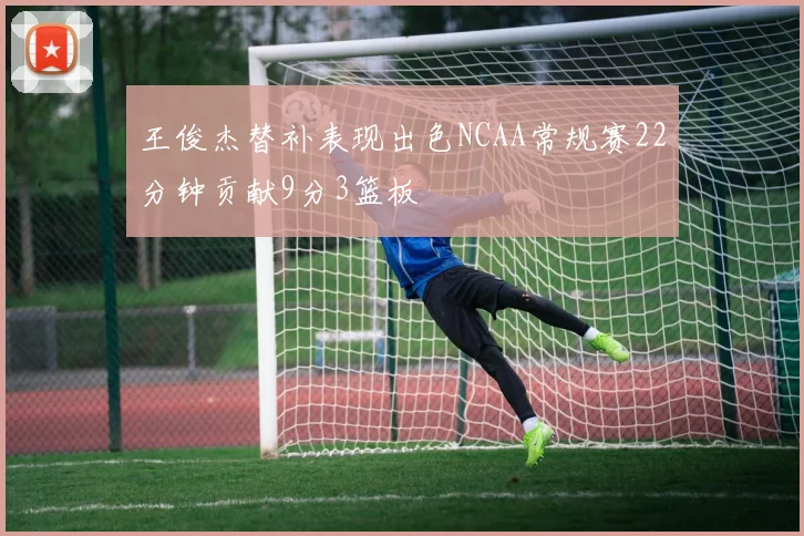 王俊杰替补表现出色NCAA常规赛22分钟贡献9分3篮板