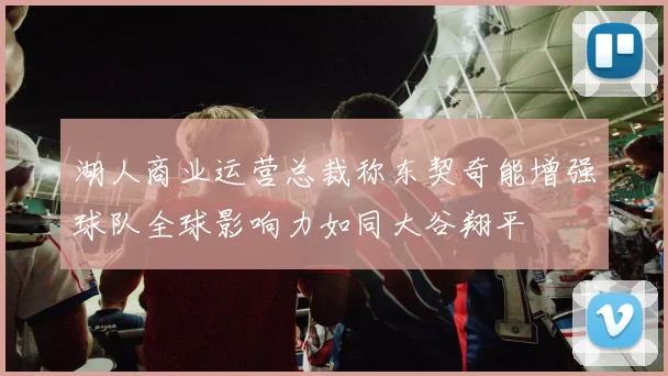 湖人商业运营总裁称东契奇能增强球队全球影响力如同大谷翔平