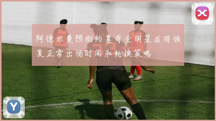 阿德尔曼预测约基奇全明星后将恢复正常出场时间和轮换策略