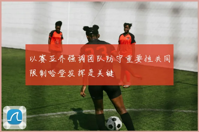 以赛亚乔强调团队防守重要性共同限制哈登发挥是关键