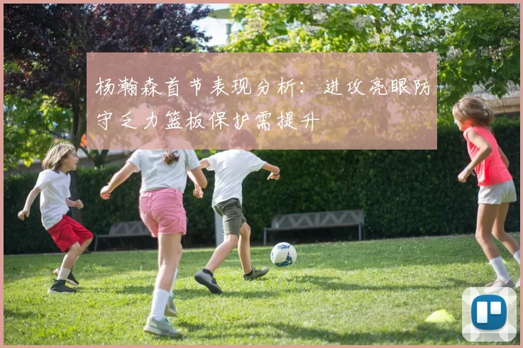 杨瀚森首节表现分析：进攻亮眼防守乏力篮板保护需提升
