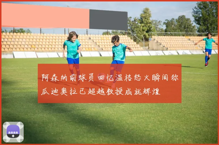 阿森纳前球员回忆温格怒火瞬间称瓜迪奥拉已超越教授成就辉煌