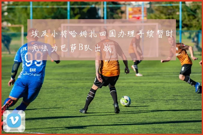 埃及小将哈姆扎回国办理手续暂时无法为巴萨B队出战