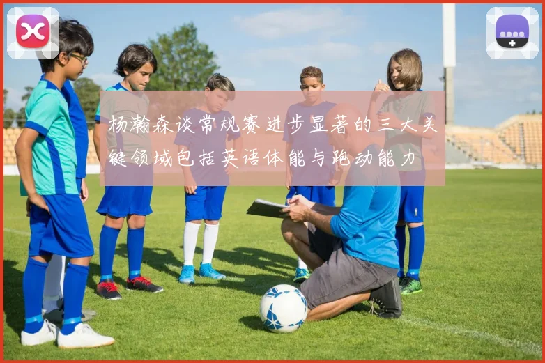 杨瀚森谈常规赛进步显著的三大关键领域包括英语体能与跑动能力