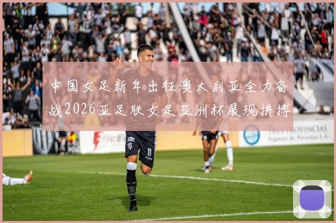 中国女足新年出征澳大利亚全力备战2026亚足联女足亚洲杯展现拼搏精神