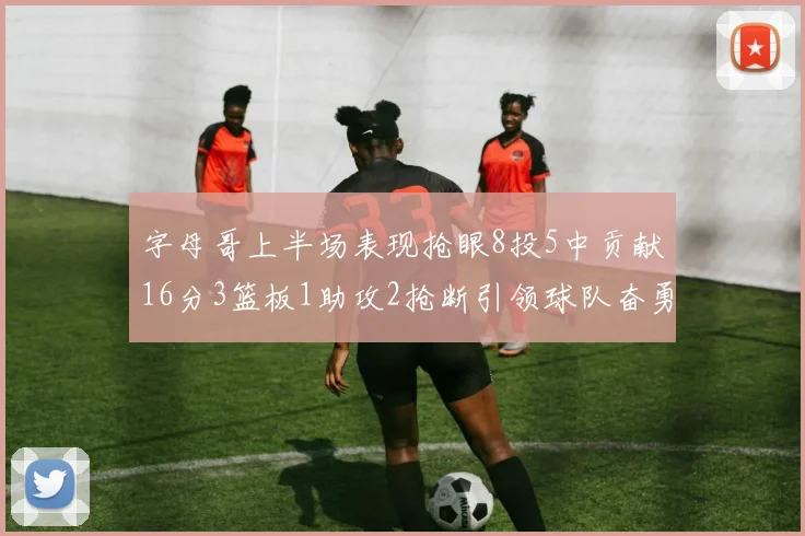字母哥上半场表现抢眼8投5中贡献16分3篮板1助攻2抢断引领球队奋勇争先