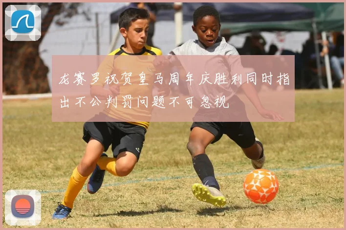 龙赛罗祝贺皇马周年庆胜利同时指出不公判罚问题不可忽视