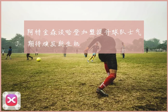 阿特金森谈哈登加盟提升球队士气期待焕发新生机