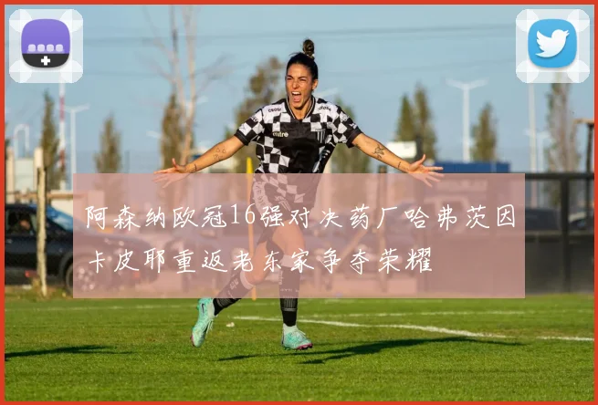 阿森纳欧冠16强对决药厂哈弗茨因卡皮耶重返老东家争夺荣耀