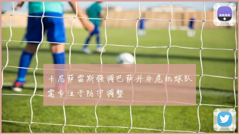 卡尼萨雷斯强调巴萨并非危机球队需专注于防守调整