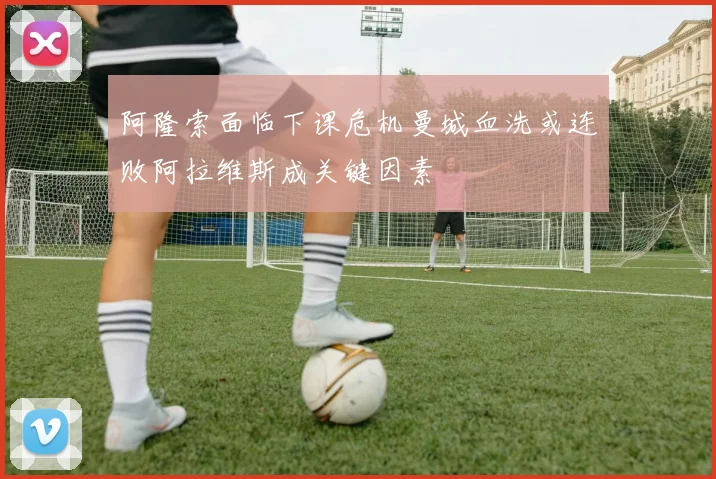 阿隆索面临下课危机曼城血洗或连败阿拉维斯成关键因素