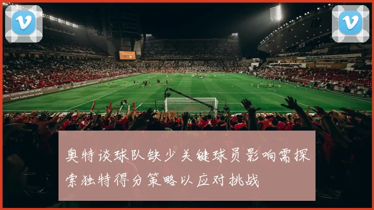 奥特谈球队缺少关键球员影响需探索独特得分策略以应对挑战