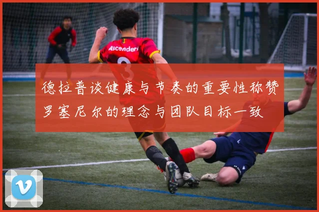 德拉普谈健康与节奏的重要性称赞罗塞尼尔的理念与团队目标一致