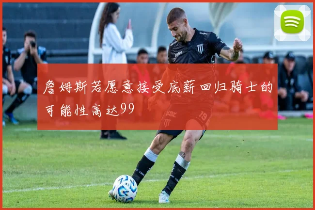 詹姆斯若愿意接受底薪回归骑士的可能性高达99
