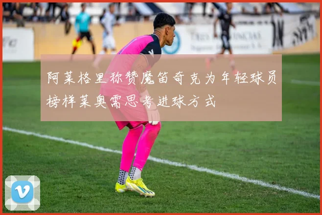 阿莱格里称赞魔笛奇克为年轻球员榜样莱奥需思考进球方式