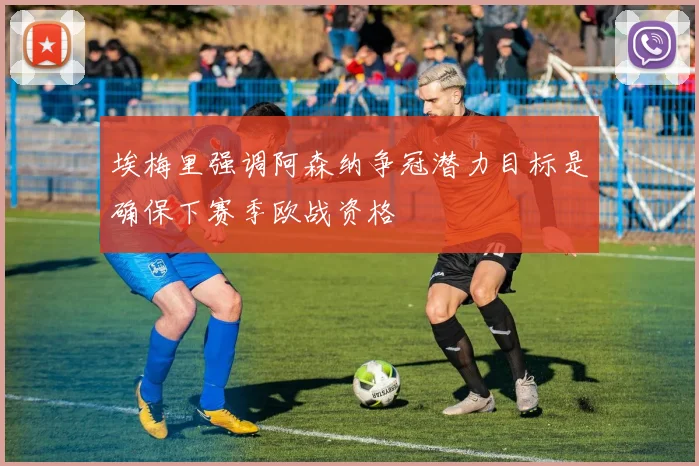 埃梅里强调阿森纳争冠潜力目标是确保下赛季欧战资格