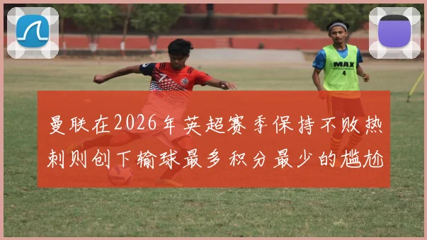 曼联在2026年英超赛季保持不败热刺则创下输球最多积分最少的尴尬纪录