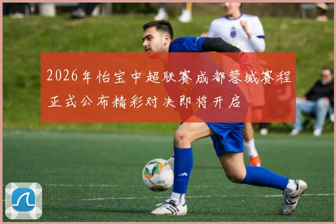 2026年怡宝中超联赛成都蓉城赛程正式公布精彩对决即将开启