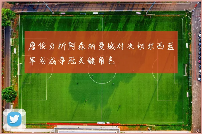 詹俊分析阿森纳曼城对决切尔西蓝军或成争冠关键角色