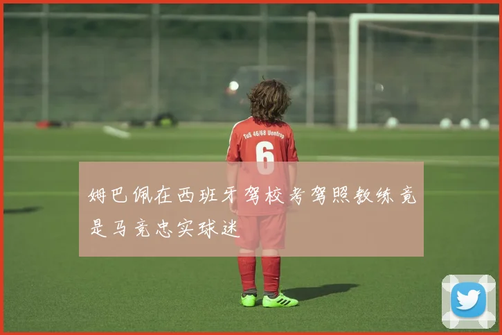 姆巴佩在西班牙驾校考驾照教练竟是马竞忠实球迷