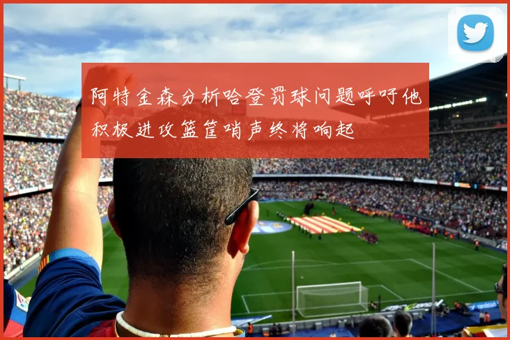 阿特金森分析哈登罚球问题呼吁他积极进攻篮筐哨声终将响起