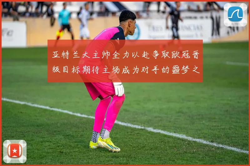亚特兰大主帅全力以赴争取欧冠晋级目标期待主场成为对手的噩梦之地